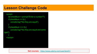 Get courses - https://www.udemy.com/user/lars51/
Lesson Challenge Code
<script>
let checkNum = prompt("Enter a number?");
if (checkNum == 5) {
console.log("Yes they are equal");
}
if (checkNum === 5) {
console.log("Yes they are equal and same
type");
}
</script>
 