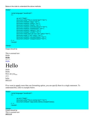 Below is the code to understand the above methods.

<body>

         <script language="JavaScript">
         <!--

                 var str1="Hello";
                 document.write("This is normal text"+"<br>");
                 document.write(str1.big()+"<br>");
                 document.write(str1.bold()+"<br>");
                 document.write(str1.fixed()+"<br>");
                 document.write(str1.fontcolor("blue")+"<br>");
                 document.write(str1.fontsize(30)+"<br>");
                 document.write(str1.italics()+"<br>");
                 document.write(str1.small()+"<br>");
                 document.write("How are you"+str1.sub()+"<br>");
                 document.write("2"+str1.sup()+"<br>");
                 document.write(str1.toLowerCase()+"<br>");
                 document.write(str1.toUpperCase()+"<br>");
         // -->
         </script>

</body>

Output should be

This is normal text
Hello
Hello
Hello
Hello

Hello
Hello
Hello
How are youHello
2Hello
hello
HELLO

If we want to appply more than one formatting option, you can specify them in a single statement. To
understand this, refer to example below.

<body>
         <script language="JavaScript">
         <!--

                 var str1="Hello";
                 document.write("This is normal text"+"<br>");
                 document.write(str1.big().bold().italics().toUpperCase());
         // -->
         </script>

</body>
Output should be
This is normal text
HELLO
 