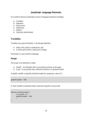 13
JavaScript Language Elements
It is useful to discuss JavaScript in terms of language elements including:
Variables
Operators
Expressions
Statements
Objects
Functions and methods
Variables
Variables are used to hold data. A JavaScript identifier:
Starts with a letter or underscore, and
Is followed by letters, underscore or digits
JavaScript is a case-sensitive language
Scope
The scope of an identifier is either
Global – An identifier that is accessible anywhere on the page
Local – Is accessible only within the function it is declared within
A global variable is typically declared simply by assigning a value to it.
globalVariable = 100;
A local variable is declared within a function using the var keyword.
function someFunction() {
var counter = 0;
globalVariable = 100;
...
}
 