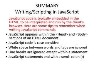SUMMARY
     Writing/Scripting in JavaScript
   JavaScript code is typically embedded in the
   HTML, to be interpreted and run by the client's
   browser. Here are some tips to remember when
   writing JavaScript commands.
• JavaScript appears within the <Head> and <Body>
   sections of an HTML document.
• JavaScript code is case sensitive
• White space between words and tabs are ignored
• Line breaks are ignored except within a statement
• JavaScript statements end with a semi- colon (;)
 