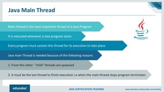 JAVA CERTIFICATION TRAINING www.edureka.co/java-j2ee-soa-training
Java Main Thread
Subtitle for arrow graphic
It is executed whenever a Java program starts
Every program must contain this thread for its execution to take place
Java main Thread is needed because of the following reasons
Main thread is the most important thread of a Java Program
2. It must be the last thread to finish execution i.e when the main thread stops program terminates
1. From this other “child” threads are spawned
 