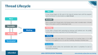 JAVA CERTIFICATION TRAINING www.edureka.co/java-j2ee-soa-training
Thread Lifecycle
New
Runnable
Running
Terminated
Waiting
A new thread begins its life cycle in this state & remains here until the program
starts the thread. It is also known as a born thread.
New
Once a newly born thread starts, the thread comes under runnable state. A thread
stays in this state is until it is executing its task.
Runnable
In this state a thread starts executing by entering run() method and the yield()
method can send them to go back to the Runnable state.
Running
A thread enters this state when it is temporarily in an inactive state i.e it is still
alive but is not eligible to run. It is can be in waiting, sleeping or blocked state.
Waiting
A runnable thread enters the terminated state when it completes its task or
otherwise terminates.
Terminated
 