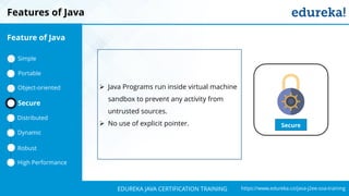 `
https://www.edureka.co/java-j2ee-soa-trainingEDUREKA JAVA CERTIFICATION TRAINING
Features of Java
Secure
➢ Java Programs run inside virtual machine
sandbox to prevent any activity from
untrusted sources.
➢ No use of explicit pointer.
Feature of Java
Simple
Portable
Object-oriented
Dynamic
Distributed
Robust
High Performance
Secure
 
