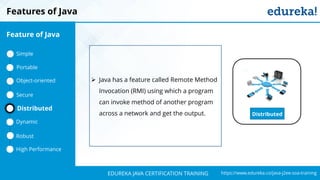 `
https://www.edureka.co/java-j2ee-soa-trainingEDUREKA JAVA CERTIFICATION TRAINING
Features of Java
Distributed
➢ Java has a feature called Remote Method
Invocation (RMI) using which a program
can invoke method of another program
across a network and get the output.
Feature of Java
Simple
Portable
Object-oriented
Dynamic
Distributed
Robust
High Performance
Secure
 