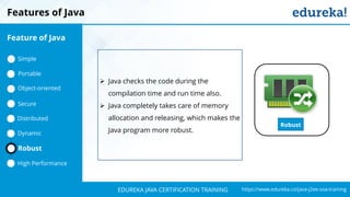 `
https://www.edureka.co/java-j2ee-soa-trainingEDUREKA JAVA CERTIFICATION TRAINING
Features of Java
Robust
➢ Java checks the code during the
compilation time and run time also.
➢ Java completely takes care of memory
allocation and releasing, which makes the
Java program more robust.
Feature of Java
Simple
Portable
Object-oriented
Dynamic
Distributed
Robust
High Performance
Secure
 