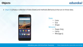 `
https://www.edureka.co/java-j2ee-soa-trainingEDUREKA JAVA CERTIFICATION TRAINING
Objects
➢ Object is simply a collection of data (State) and methods (Behaviour) that act on those data.
State:
• Color
• Size
• Shape
Behavior:
• Power On();
• Call ();
• Message ();
 