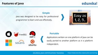 `
https://www.edureka.co/java-j2ee-soa-trainingEDUREKA JAVA CERTIFICATION TRAINING
Features of Java
Simple
Java was designed to be easy for professional
programmer to learn and use effectively.
Portable
Applications written on one platform of Java can be
easily ported to another platform as it is platform
independent.
 