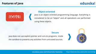`
https://www.edureka.co/java-j2ee-soa-trainingEDUREKA JAVA CERTIFICATION TRAINING
Features of Java
Object-oriented
Java is an object oriented programming language. Everything is
considered to be an “object” and all operations are performed
using these objects.
Secure
Java does not use explicit pointer and runs its programs inside
the sandbox to prevents any activities from untrusted sources.
{OOPS}
 