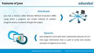 `
https://www.edureka.co/java-j2ee-soa-trainingEDUREKA JAVA CERTIFICATION TRAINING
Features of Java
Distributed
Java has a feature called Remote Method Invocation (RMI)
using which a program can invoke method of another
program across a network and get the output.
Dynamic
Java programs carry with them substantial amounts of run-
time type information that is used to verify and resolve
accesses to objects at run time.
 