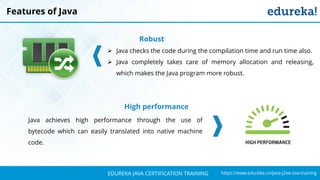 `
https://www.edureka.co/java-j2ee-soa-trainingEDUREKA JAVA CERTIFICATION TRAINING
Features of Java
Robust
➢ Java checks the code during the compilation time and run time also.
➢ Java completely takes care of memory allocation and releasing,
which makes the Java program more robust.
High performance
Java achieves high performance through the use of
bytecode which can easily translated into native machine
code.
 