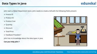`
https://www.edureka.co/java-j2ee-soa-trainingEDUREKA JAVA CERTIFICATION TRAINING
John owns a Retail Department store. John needs to create a bill with the following fields present:
➢ Invoice ID
➢ Product ID
➢ Product Cost
➢ Quantity
➢ Discount
➢ Total Price
➢ Feedback Provided ?
John has no knowledge about the data types in java,
Can you help John ?
Data Types in Java
 