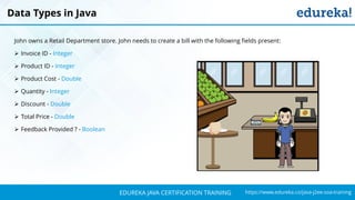 `
https://www.edureka.co/java-j2ee-soa-trainingEDUREKA JAVA CERTIFICATION TRAINING
John owns a Retail Department store. John needs to create a bill with the following fields present:
➢ Invoice ID - Integer
➢ Product ID - Integer
➢ Product Cost - Double
➢ Quantity - Integer
➢ Discount - Double
➢ Total Price - Double
➢ Feedback Provided ? - Boolean
Data Types in Java
 