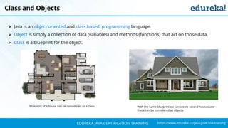 `
https://www.edureka.co/java-j2ee-soa-trainingEDUREKA JAVA CERTIFICATION TRAINING
Blueprint of a house can be considered as a class With the Same blueprint we can create several houses and
these can be considered as objects
Class and Objects
➢ Java is an object oriented and class based programming language.
➢ Object is simply a collection of data (variables) and methods (functions) that act on those data.
➢ Class is a blueprint for the object.
 