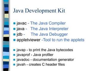 Java Development Kit
 javac - The Java Compiler
 java - The Java Interpreter
 jdb - The Java Debugger
 appletviewer -Tool to run the applets
 javap - to print the Java bytecodes
 javaprof - Java profiler
 javadoc - documentation generator
 javah - creates C header files
 
