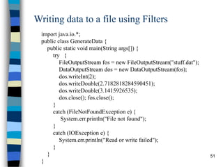 51
Writing data to a file using Filters
import java.io.*;
public class GenerateData {
public static void main(String args[]) {
try {
FileOutputStream fos = new FileOutputStream("stuff.dat");
DataOutputStream dos = new DataOutputStream(fos);
dos.writeInt(2);
dos.writeDouble(2.7182818284590451);
dos.writeDouble(3.1415926535);
dos.close(); fos.close();
}
catch (FileNotFoundException e) {
System.err.println("File not found");
}
catch (IOException e) {
System.err.println("Read or write failed");
}
}
}
 