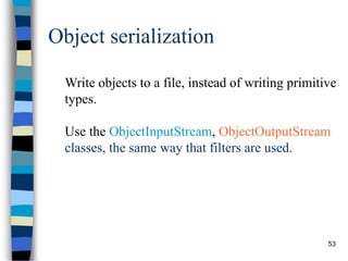 53
Object serialization
Write objects to a file, instead of writing primitive
types.
Use the ObjectInputStream, ObjectOutputStream
classes, the same way that filters are used.
 