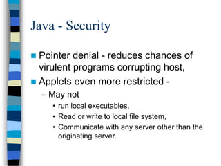 Java - Security
 Pointer denial - reduces chances of
virulent programs corrupting host,
 Applets even more restricted -
– May not
• run local executables,
• Read or write to local file system,
• Communicate with any server other than the
originating server.
 