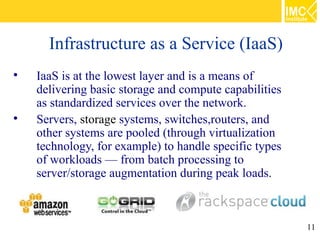 Infrastructure as a Service (IaaS)

    IaaS is at the lowest layer and is a means of
    delivering basic storage and compute capabilities
    as standardized services over the network.

    Servers, storage systems, switches,routers, and
    other systems are pooled (through virtualization
    technology, for example) to handle specific types
    of workloads — from batch processing to
    server/storage augmentation during peak loads.



                                                        11
 