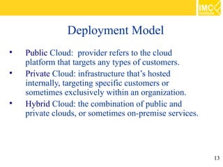 Deployment Model

    Public Cloud: provider refers to the cloud
    platform that targets any types of customers.

    Private Cloud: infrastructure that’s hosted
    internally, targeting specific customers or
    sometimes exclusively within an organization.

    Hybrid Cloud: the combination of public and
    private clouds, or sometimes on-premise services.




                                                        13
 