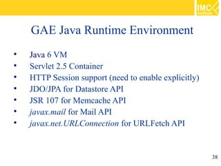 GAE Java Runtime Environment

    Java 6 VM

    Servlet 2.5 Container

    HTTP Session support (need to enable explicitly)

    JDO/JPA for Datastore API

    JSR 107 for Memcache API

    javax.mail for Mail API

    javax.net.URLConnection for URLFetch API


                                                       38
 