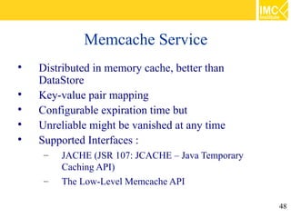 Memcache Service

    Distributed in memory cache, better than
    DataStore

    Key-value pair mapping

    Configurable expiration time but

    Unreliable might be vanished at any time

    Supported Interfaces :
     –   JACHE (JSR 107: JCACHE – Java Temporary
         Caching API)
     –   The Low-Level Memcache API

                                                   48
 
