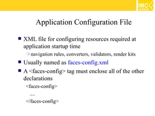 Application Configuration File

   XML file for configuring resources required at
    application startup time
      navigation   rules, converters, validators, render kits
   Usually named as faces-config.xml
   A <faces-config> tag must enclose all of the other
    declarations
     <faces-config>
       ....
     </faces-config>
 
