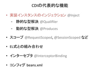 CDIの代表的な機能	
  
•  実装インスタンスのインジェクション @Inject	
  
-  静的な型解決 @Qualiﬁler	
  
-  動的な型解決 @Produces	
  	
  
•  スコープ @RequestScoped,	
  @SessionScoped	
  など	
  
•  EL式との組み合わせ	
  
•  インターセプタ @InterceptorBinding	
  
•  コンフィグ beans.xml	

 