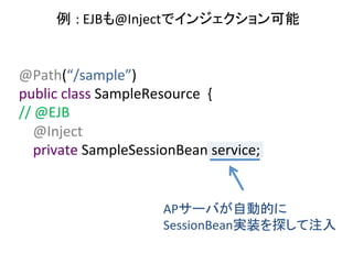 例 :	
  EJBも@Injectでインジェクション可能	
  

@Path(“/sample”)	
  
public	
  class	
  SampleResource	
  	
  {	
  
//	
  @EJB	
  
	
  	
  	
  	
  @Inject	
  
	
  	
  	
  	
  private	
  SampleSessionBean	
  service;	

APサーバが自動的に	
  
SessionBean実装を探して注入	

 