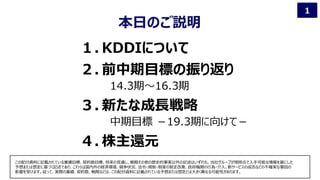 1
１. KDDIについて
２. 前中期目標の振り返り
14.3期～16.3期
３. 新たな成長戦略
中期目標 －19.3期に向けて－
４. 株主還元
本日のご説明
この配付資料に記載されている業績目標、契約数目標、将来の見通し、戦略その他の歴史的事実以外の記述はいずれも、当社グループが現時点で入手可能な情報を基にした
予想または想定に基づく記述であり、これらは国内外の経済環境、競争状況、法令・規制・制度の制定改廃、政府機関の行為・介入、新サービスの成否などの不確実な要因の
影響を受けます。従って、実際の業績、契約数、戦略などは、この配付資料に記載されている予想または想定とは大きく異なる可能性があります。
 