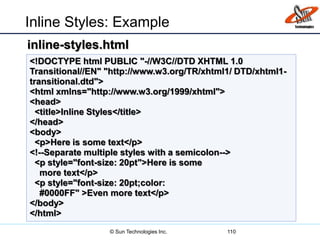 Inline Styles: Example
110
<!DOCTYPE html PUBLIC "-//W3C//DTD XHTML 1.0
Transitional//EN" "http://www.w3.org/TR/xhtml1/ DTD/xhtml1-
transitional.dtd">
<html xmlns="http://www.w3.org/1999/xhtml">
<head>
<title>Inline Styles</title>
</head>
<body>
<p>Here is some text</p>
<!--Separate multiple styles with a semicolon-->
<p style="font-size: 20pt">Here is some
more text</p>
<p style="font-size: 20pt;color:
#0000FF" >Even more text</p>
</body>
</html>
inline-styles.html
© Sun Technologies Inc.
 