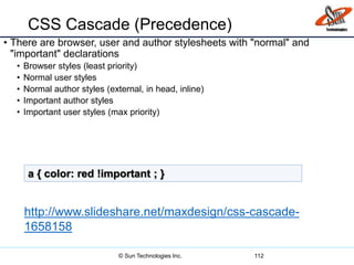 CSS Cascade (Precedence)
• There are browser, user and author stylesheets with "normal" and
"important" declarations
• Browser styles (least priority)
• Normal user styles
• Normal author styles (external, in head, inline)
• Important author styles
• Important user styles (max priority)
112
a { color: red !important ; }
http://www.slideshare.net/maxdesign/css-cascade-
1658158
© Sun Technologies Inc.
 