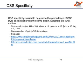 CSS Specificity
• CSS specificity is used to determine the precedence of CSS
style declarations with the same origin. Selectors are what
matters
• Simple calculation: #id = 100, .class = 10, :pseudo = 10, [attr] = 10, tag
= 1, * = 0
• Same number of points? Order matters.
• See also:
• http://www.smashingmagazine.com/2007/07/27/css-specificity-
things-you-should-know/
• http://css.maxdesign.com.au/selectutorial/advanced_conflict.ht
m
113© Sun Technologies Inc.
 