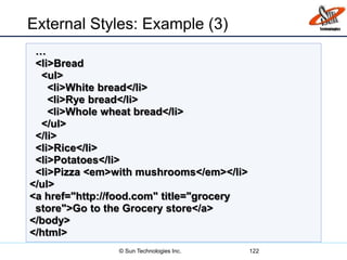 External Styles: Example (3)
122
…
<li>Bread
<ul>
<li>White bread</li>
<li>Rye bread</li>
<li>Whole wheat bread</li>
</ul>
</li>
<li>Rice</li>
<li>Potatoes</li>
<li>Pizza <em>with mushrooms</em></li>
</ul>
<a href="http://food.com" title="grocery
store">Go to the Grocery store</a>
</body>
</html>
© Sun Technologies Inc.
 
