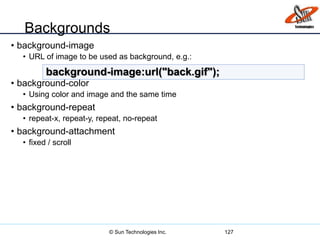 Backgrounds
• background-image
• URL of image to be used as background, e.g.:
• background-color
• Using color and image and the same time
• background-repeat
• repeat-x, repeat-y, repeat, no-repeat
• background-attachment
• fixed / scroll
127
background-image:url("back.gif");
© Sun Technologies Inc.
 