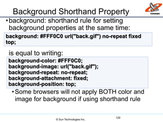 Background Shorthand Property
•background: shorthand rule for setting
background properties at the same time:
is equal to writing:
•Some browsers will not apply BOTH color and
image for background if using shorthand rule
129
background: #FFF0C0 url("back.gif") no-repeat fixed
top;
background-color: #FFF0C0;
background-image: url("back.gif");
background-repeat: no-repeat;
background-attachment: fixed;
background-position: top;
© Sun Technologies Inc.
 