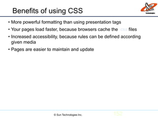 Benefits of using CSS
• More powerful formatting than using presentation tags
• Your pages load faster, because browsers cache the .css files
• Increased accessibility, because rules can be defined according
given media
• Pages are easier to maintain and update
152© Sun Technologies Inc.
 