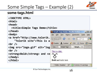 Some Simple Tags – Example (2)
16
<!DOCTYPE HTML>
<html>
<head>
<title>Simple Tags Demo</title>
</head>
<body>
<a href="http://www.telerik.com/" title=
"Telerik site">This is a link.</a>
<br />
<img src="logo.gif" alt="logo" />
<br />
<strong>Bold</strong> and <em>italic</em> text.
</body>
</html>
some-tags.html
© Sun Technologies Inc.
 