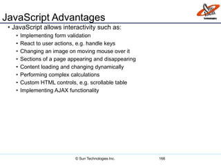 JavaScript Advantages
• JavaScript allows interactivity such as:
• Implementing form validation
• React to user actions, e.g. handle keys
• Changing an image on moving mouse over it
• Sections of a page appearing and disappearing
• Content loading and changing dynamically
• Performing complex calculations
• Custom HTML controls, e.g. scrollable table
• Implementing AJAX functionality
166© Sun Technologies Inc.
 