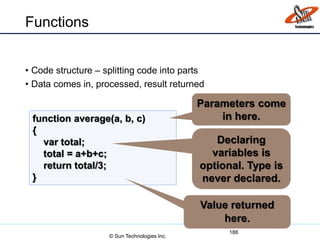 Functions
• Code structure – splitting code into parts
• Data comes in, processed, result returned
188
function average(a, b, c)
{
var total;
total = a+b+c;
return total/3;
}
Parameters come
in here.
Declaring
variables is
optional. Type is
never declared.
Value returned
here.
© Sun Technologies Inc.
 