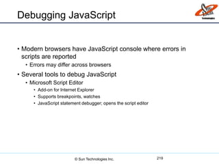 Debugging JavaScript
• Modern browsers have JavaScript console where errors in
scripts are reported
• Errors may differ across browsers
• Several tools to debug JavaScript
• Microsoft Script Editor
• Add-on for Internet Explorer
• Supports breakpoints, watches
• JavaScript statement debugger; opens the script editor
219© Sun Technologies Inc.
 