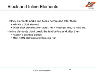 Block and Inline Elements
• Block elements add a line break before and after them
• <div> is a block element
• Other block elements are <table>, <hr>, headings, lists, <p> and etc.
• Inline elements don’t break the text before and after them
• <span> is an inline element
• Most HTML elements are inline, e.g. <a>
54
© Sun Technologies Inc.
 