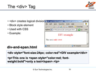 The <div> Tag
• <div> creates logical divisions within a page
• Block style element
• Used with CSS
• Example:
55
<div style="font-size:24px; color:red">DIV example</div>
<p>This one is <span style="color:red; font-
weight:bold">only a test</span>.</p>
div-and-span.html
© Sun Technologies Inc.
 