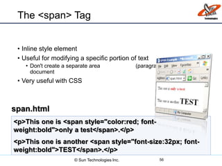 The <span> Tag
• Inline style element
• Useful for modifying a specific portion of text
• Don't create a separate area (paragraph) in the
document
• Very useful with CSS
56
<p>This one is <span style="color:red; font-
weight:bold">only a test</span>.</p>
<p>This one is another <span style="font-size:32px; font-
weight:bold">TEST</span>.</p>
span.html
© Sun Technologies Inc.
 