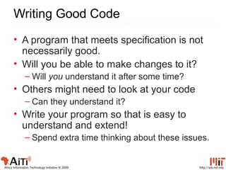 http://aiti.mit.eduAfrica Information Technology Initiative © 2009
Writing Good Code
• A program that meets specification is not
necessarily good.
• Will you be able to make changes to it?
– Will you understand it after some time?
• Others might need to look at your code
– Can they understand it?
• Write your program so that is easy to
understand and extend!
– Spend extra time thinking about these issues.
 