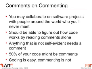 http://aiti.mit.eduAfrica Information Technology Initiative © 2009
Comments on Commenting
• You may collaborate on software projects
with people around the world who you’ll
never meet
• Should be able to figure out how code
works by reading comments alone
• Anything that is not self-evident needs a
comment
• 50% of your code might be comments
• Coding is easy, commenting is not
 