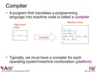 http://aiti.mit.eduAfrica Information Technology Initiative © 2009
Compiler
…
a = b + c
…
…
ld $r1, a
ld $r2, b
add $r3, $r1, $r2
st a, $r3
…
Compiler
High-Level
Code
Machine Code
• A program that translates a programming
language into machine code is called a compiler
• Typically, we must have a compiler for each
operating system/machine combination (platform)
 