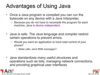 http://aiti.mit.eduAfrica Information Technology Initiative © 2009
Advantages of Using Java
• Once a Java program is compiled you can run the
bytecode on any device with a Java Interpreter.
– Because you do not have to recompile the program for each
machine, Java is device independent.
• Java is safe. The Java language and compiler restrict
certain operations to prevent errors.
– Would you want an application to have total control of your
phone?
• Make calls, send SMS messages?
• Java standardizes many useful structures and
operations such as lists, managing network connections,
and providing graphical user interfaces
 