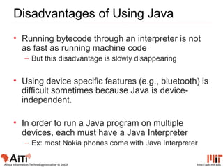 http://aiti.mit.eduAfrica Information Technology Initiative © 2009
Disadvantages of Using Java
• Running bytecode through an interpreter is not
as fast as running machine code
– But this disadvantage is slowly disappearing
• Using device specific features (e.g., bluetooth) is
difficult sometimes because Java is device-
independent.
• In order to run a Java program on multiple
devices, each must have a Java Interpreter
– Ex: most Nokia phones come with Java Interpreter
 