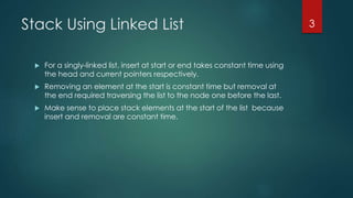 Stack Using Linked List
 For a singly-linked list, insert at start or end takes constant time using
the head and current pointers respectively.
 Removing an element at the start is constant time but removal at
the end required traversing the list to the node one before the last.
 Make sense to place stack elements at the start of the list because
insert and removal are constant time.
3
 