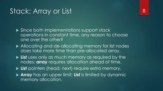 Stack: Array or List
 Since both implementations support stack
operations in constant time, any reason to choose
one over the other?
 Allocating and de-allocating memory for list nodes
does take more time than pre-allocated array.
 List uses only as much memory as required by the
nodes; array requires allocation ahead of time.
 List pointers (head, next) require extra memory.
 Array has an upper limit; List is limited by dynamic
memory allocation.
8
 